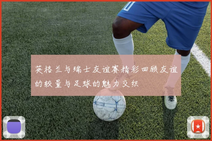 英格兰与瑞士友谊赛精彩回顾友谊的较量与足球的魅力交织