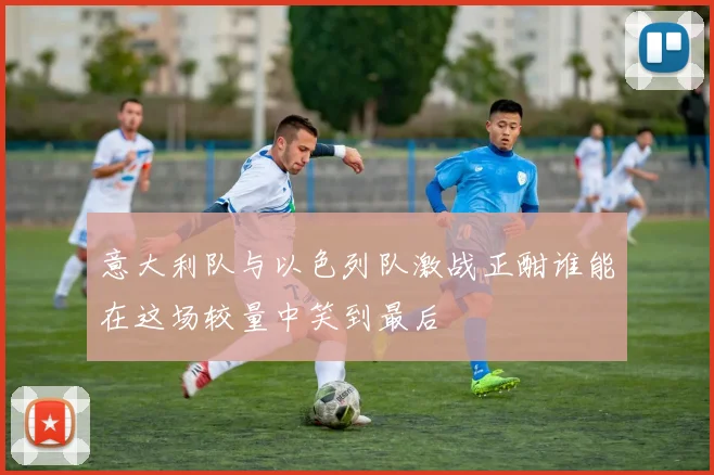 意大利队与以色列队激战正酣谁能在这场较量中笑到最后